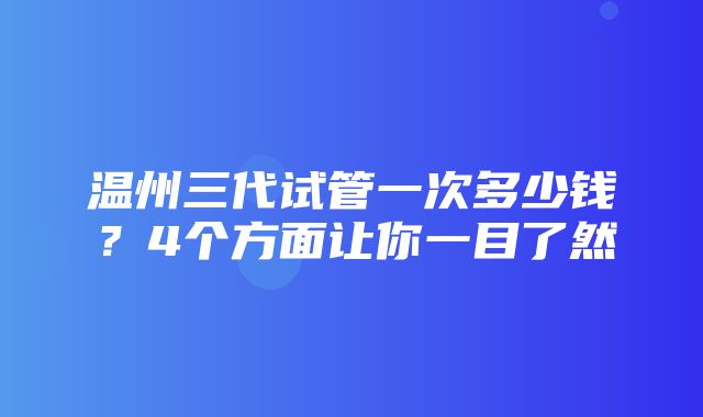 温州三代试管一次多少钱？4个方面让你一目了然