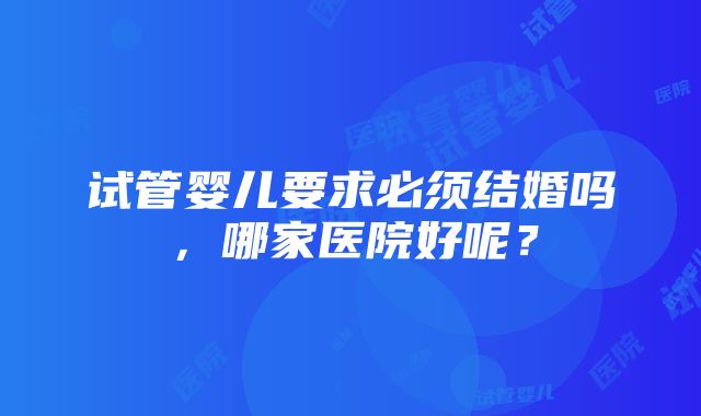 试管婴儿要求必须结婚吗，哪家医院好呢？