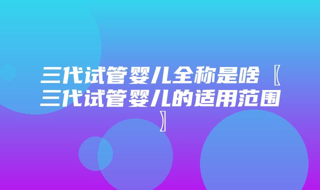 三代试管婴儿全称是啥〖三代试管婴儿的适用范围〗