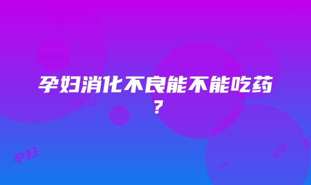 孕妇消化不良能不能吃药？