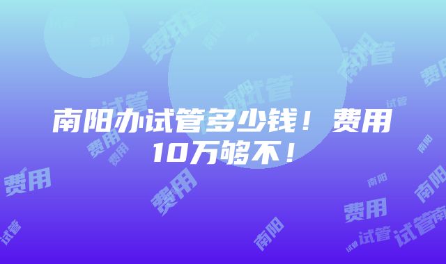 南阳办试管多少钱！费用10万够不！