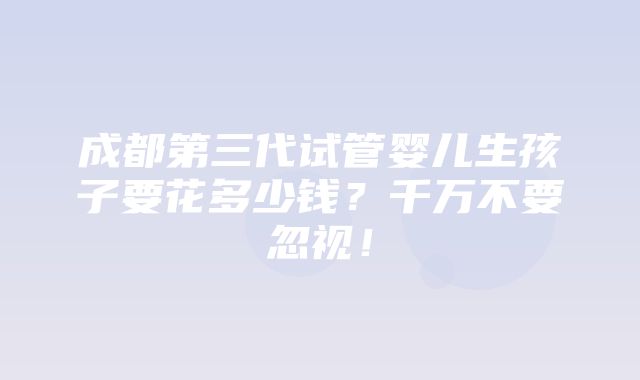 成都第三代试管婴儿生孩子要花多少钱？千万不要忽视！