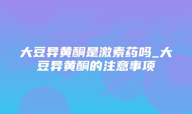 大豆异黄酮是激素药吗_大豆异黄酮的注意事项