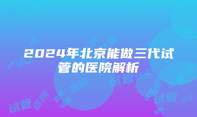 2024年北京能做三代试管的医院解析