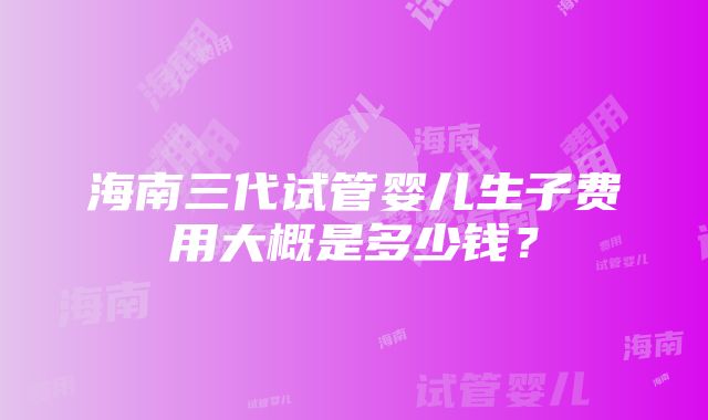 海南三代试管婴儿生子费用大概是多少钱？