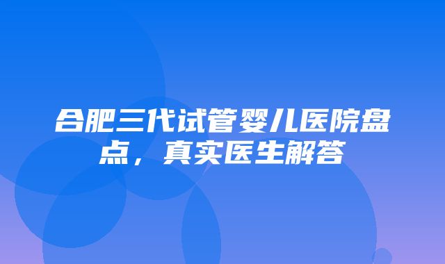 合肥三代试管婴儿医院盘点，真实医生解答