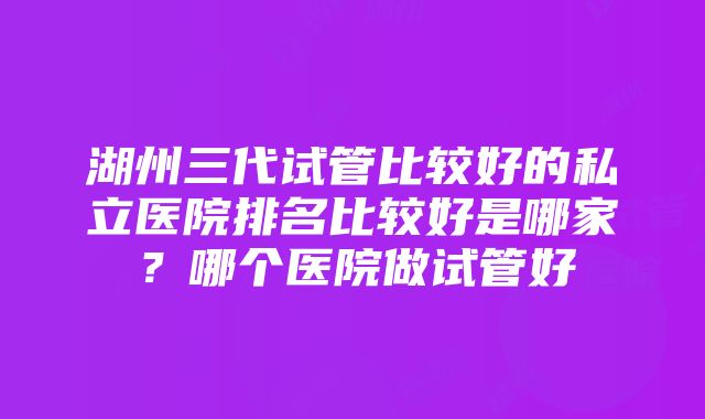 湖州三代试管比较好的私立医院排名比较好是哪家？哪个医院做试管好