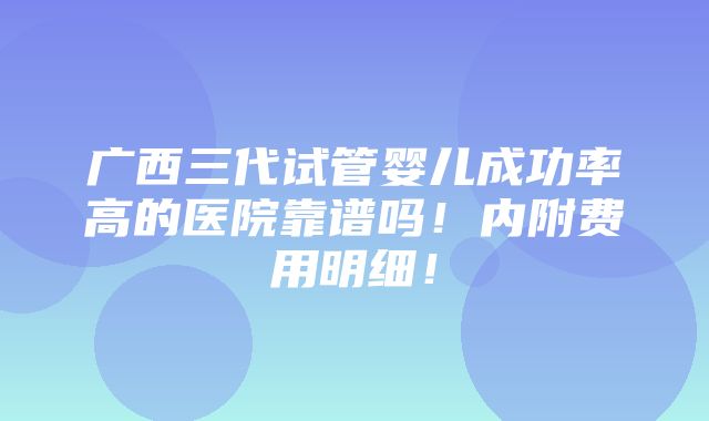 广西三代试管婴儿成功率高的医院靠谱吗！内附费用明细！