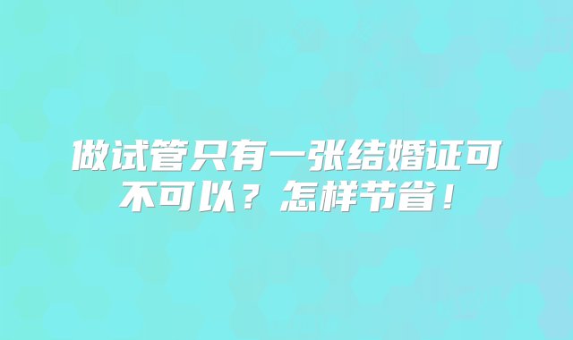 做试管只有一张结婚证可不可以？怎样节省！