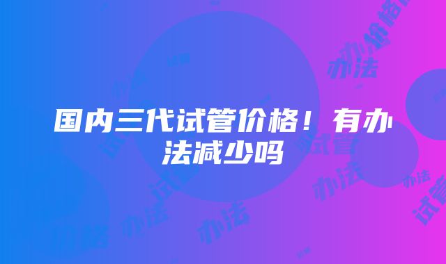 国内三代试管价格！有办法减少吗