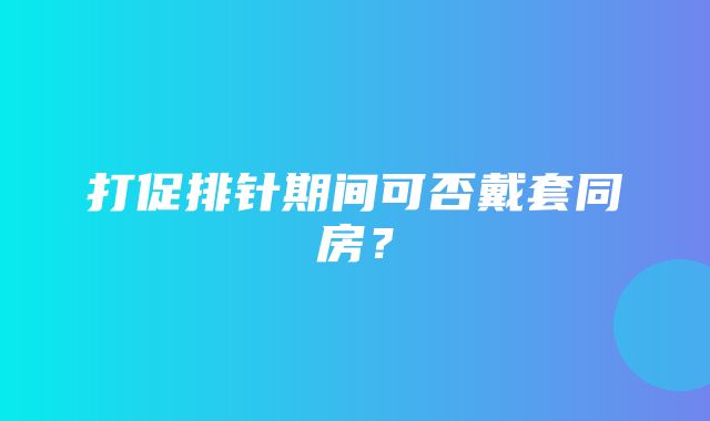 打促排针期间可否戴套同房？