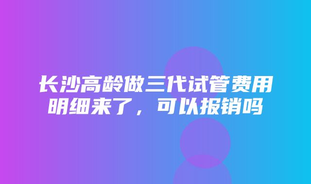 长沙高龄做三代试管费用明细来了，可以报销吗