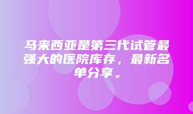 马来西亚是第三代试管最强大的医院库存，最新名单分享。