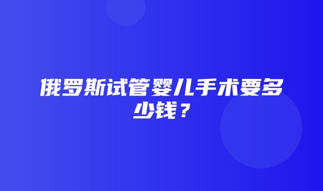 俄罗斯试管婴儿手术要多少钱？