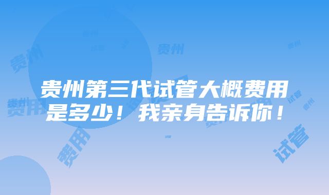 贵州第三代试管大概费用是多少！我亲身告诉你！