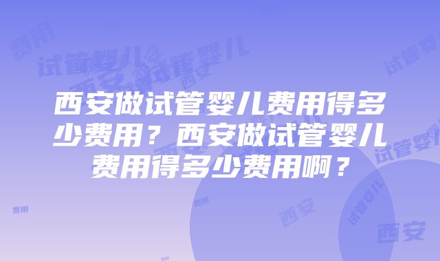 西安做试管婴儿费用得多少费用？西安做试管婴儿费用得多少费用啊？