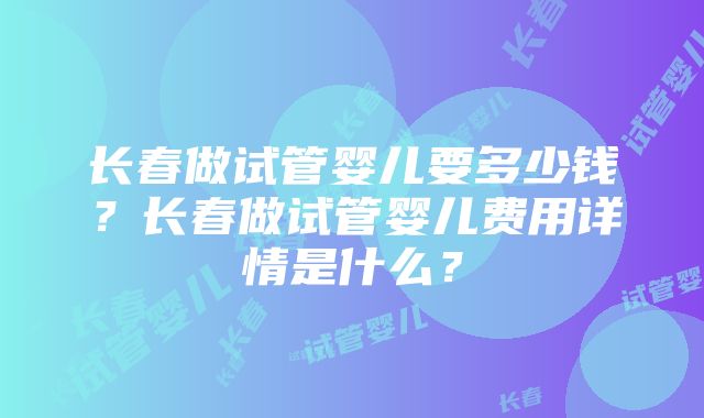 长春做试管婴儿要多少钱？长春做试管婴儿费用详情是什么？