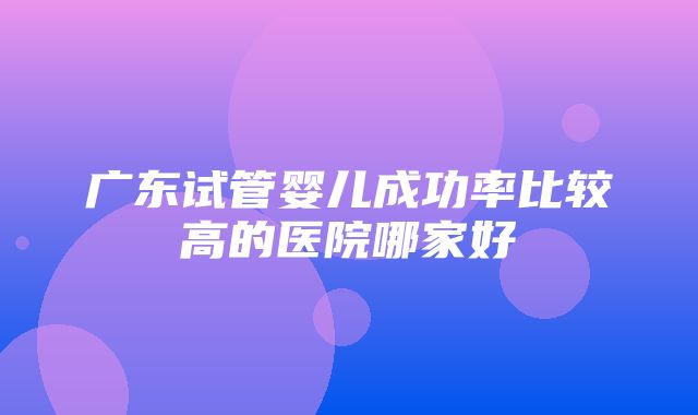 广东试管婴儿成功率比较高的医院哪家好