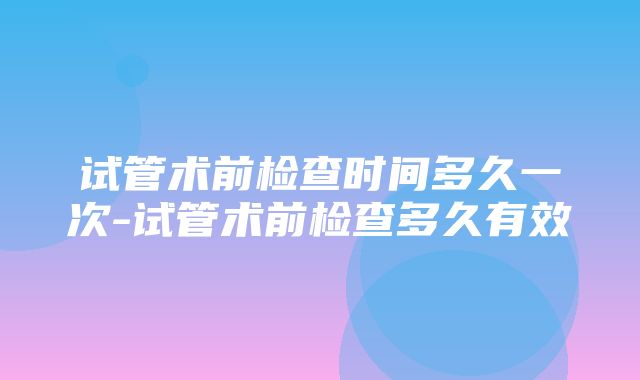 试管术前检查时间多久一次-试管术前检查多久有效