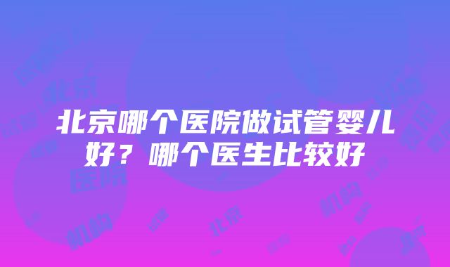 北京哪个医院做试管婴儿好？哪个医生比较好