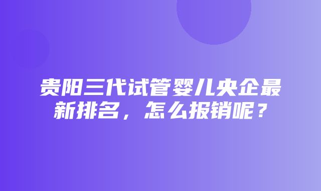 贵阳三代试管婴儿央企最新排名，怎么报销呢？