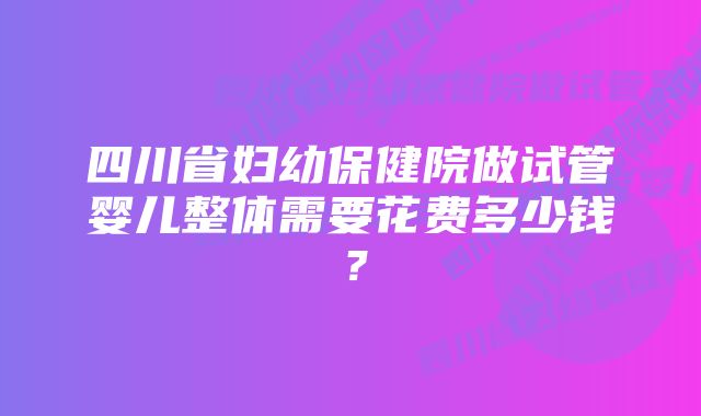 四川省妇幼保健院做试管婴儿整体需要花费多少钱？