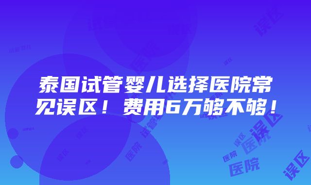 泰国试管婴儿选择医院常见误区！费用6万够不够！