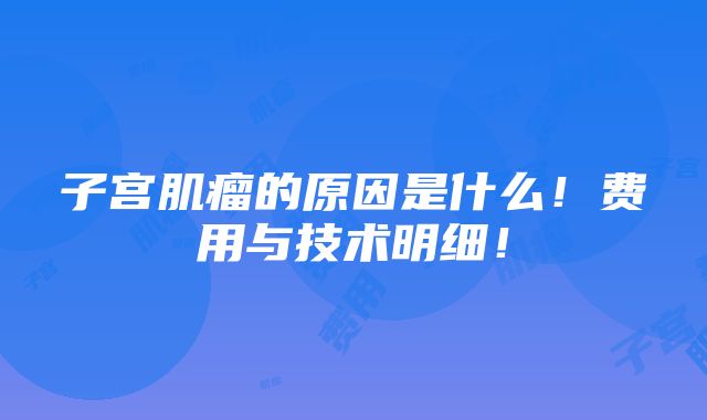 子宫肌瘤的原因是什么！费用与技术明细！