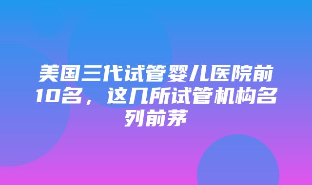 美国三代试管婴儿医院前10名，这几所试管机构名列前茅