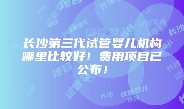 长沙第三代试管婴儿机构哪里比较好！费用项目已公布！