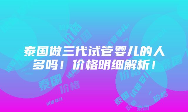 泰国做三代试管婴儿的人多吗！价格明细解析！