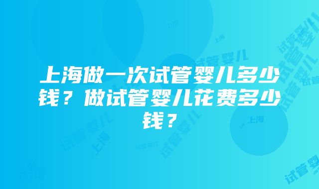 上海做一次试管婴儿多少钱？做试管婴儿花费多少钱？