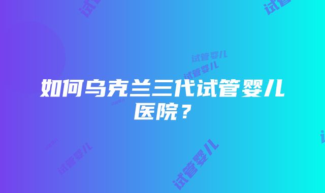 如何乌克兰三代试管婴儿医院？