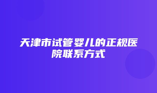 天津市试管婴儿的正规医院联系方式