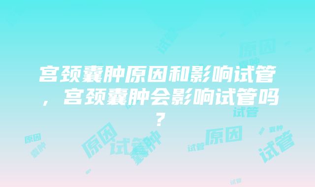 宫颈囊肿原因和影响试管，宫颈囊肿会影响试管吗？