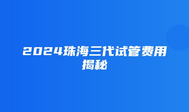 2024珠海三代试管费用揭秘