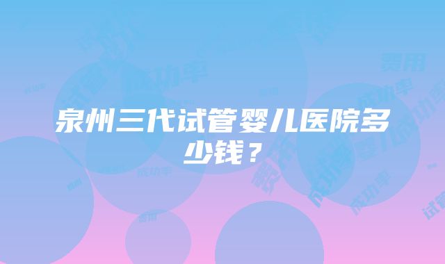 泉州三代试管婴儿医院多少钱？