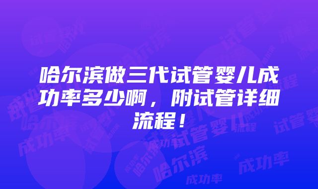 哈尔滨做三代试管婴儿成功率多少啊，附试管详细流程！