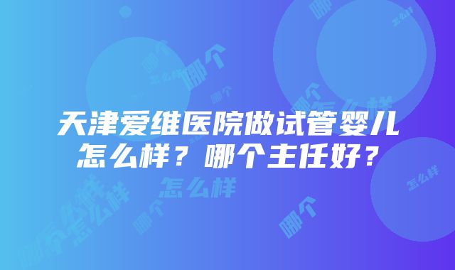 天津爱维医院做试管婴儿怎么样？哪个主任好？