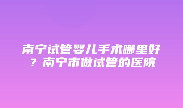 南宁试管婴儿手术哪里好？南宁市做试管的医院