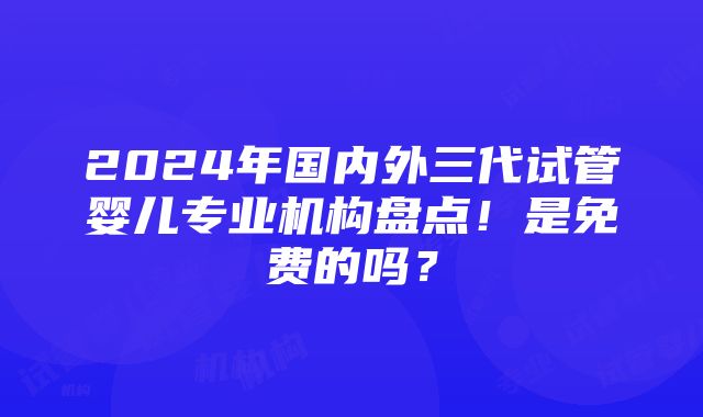 2024年国内外三代试管婴儿专业机构盘点！是免费的吗？