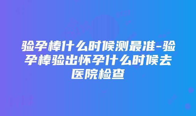 验孕棒什么时候测最准-验孕棒验出怀孕什么时候去医院检查