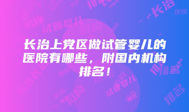 长治上党区做试管婴儿的医院有哪些，附国内机构排名！