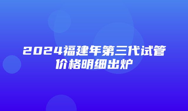 2024福建年第三代试管价格明细出炉