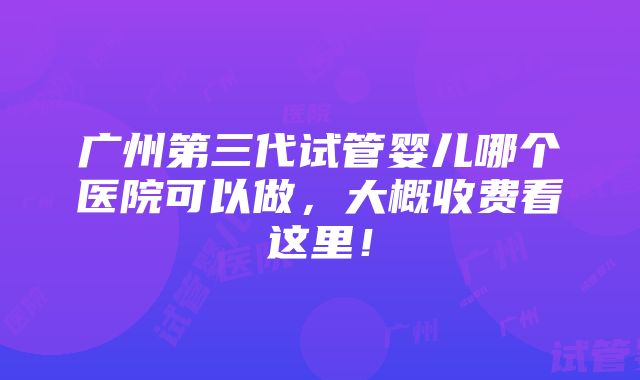 广州第三代试管婴儿哪个医院可以做，大概收费看这里！