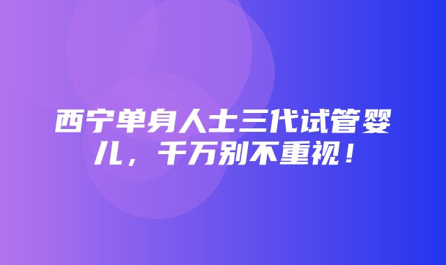 西宁单身人士三代试管婴儿，千万别不重视！