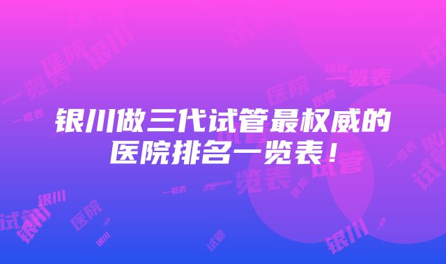 银川做三代试管最权威的医院排名一览表！