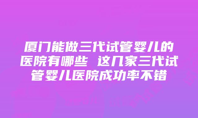 厦门能做三代试管婴儿的医院有哪些 这几家三代试管婴儿医院成功率不错