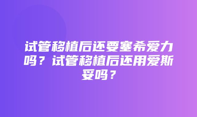 试管移植后还要塞希爱力吗？试管移植后还用爱斯妥吗？