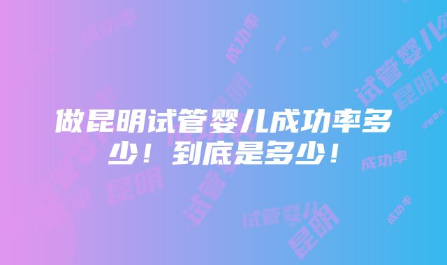 做昆明试管婴儿成功率多少！到底是多少！